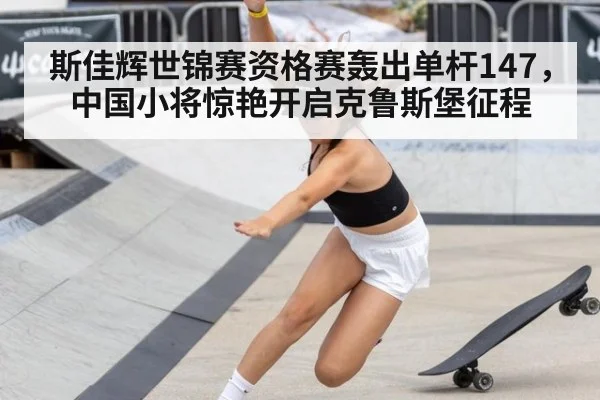 斯佳辉世锦赛资格赛轰出单杆147，中国小将惊艳开启克鲁斯堡征程