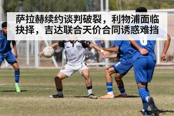 萨拉赫续约谈判破裂，利物浦面临抉择，吉达联合天价合同诱惑难挡