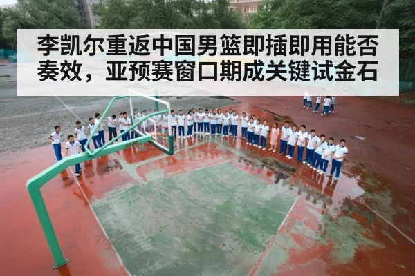 李凯尔重返中国男篮即插即用能否奏效，亚预赛窗口期成关键试金石